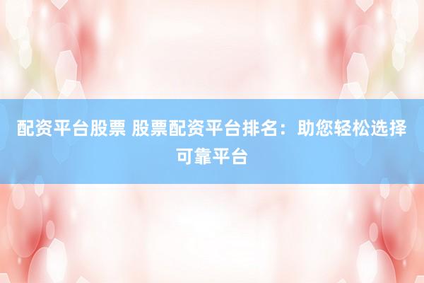 配资平台股票 股票配资平台排名：助您轻松选择可靠平台