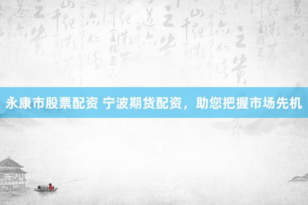 永康市股票配资 宁波期货配资，助您把握市场先机
