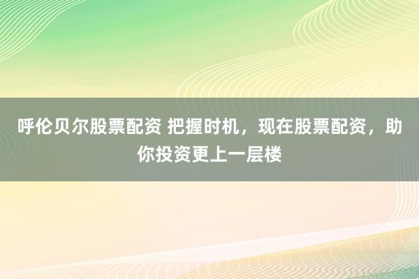 呼伦贝尔股票配资 把握时机，现在股票配资，助你投资更上一层楼
