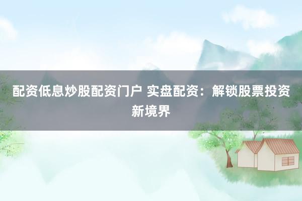 配资低息炒股配资门户 实盘配资：解锁股票投资新境界