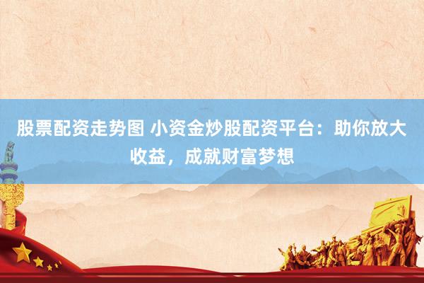 股票配资走势图 小资金炒股配资平台：助你放大收益，成就财富梦想