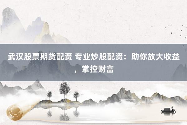 武汉股票期货配资 专业炒股配资：助你放大收益，掌控财富