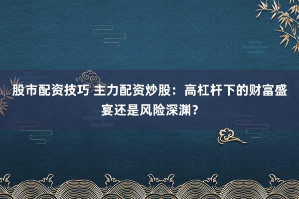 股市配资技巧 主力配资炒股：高杠杆下的财富盛宴还是风险深渊？