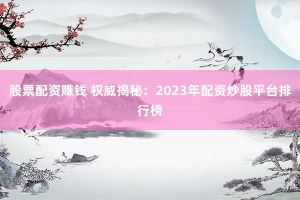 股票配资赚钱 权威揭秘：2023年配资炒股平台排行榜