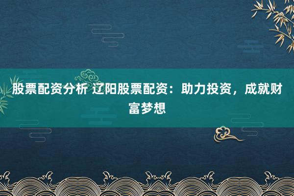 股票配资分析 辽阳股票配资：助力投资，成就财富梦想