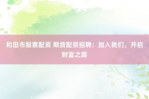 和田市股票配资 期货配资招聘：加入我们，开启财富之路