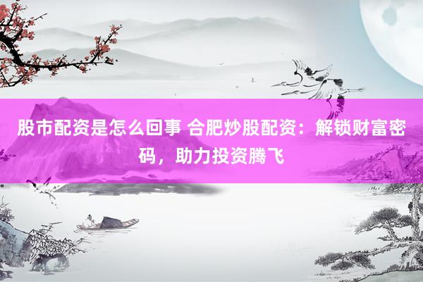 股市配资是怎么回事 合肥炒股配资：解锁财富密码，助力投资腾飞