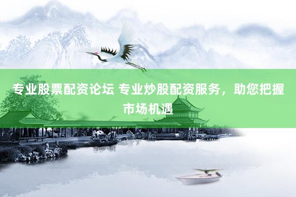 专业股票配资论坛 专业炒股配资服务，助您把握市场机遇