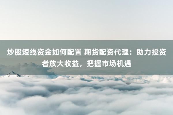 炒股短线资金如何配置 期货配资代理：助力投资者放大收益，把握市场机遇