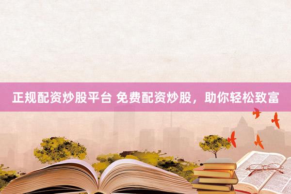 正规配资炒股平台 免费配资炒股，助你轻松致富