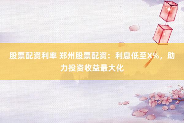 股票配资利率 郑州股票配资：利息低至X%，助力投资收益最大化