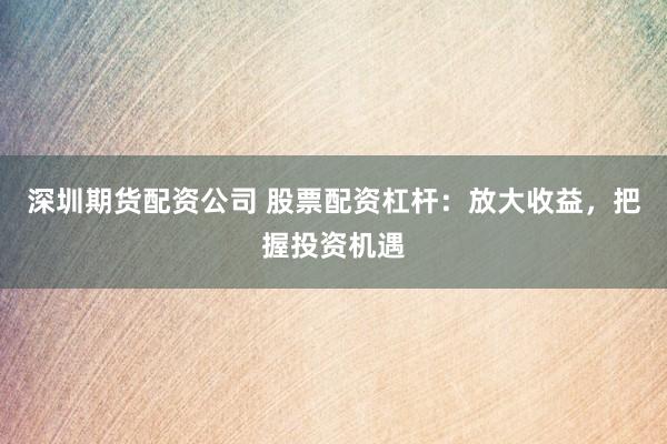 深圳期货配资公司 股票配资杠杆：放大收益，把握投资机遇
