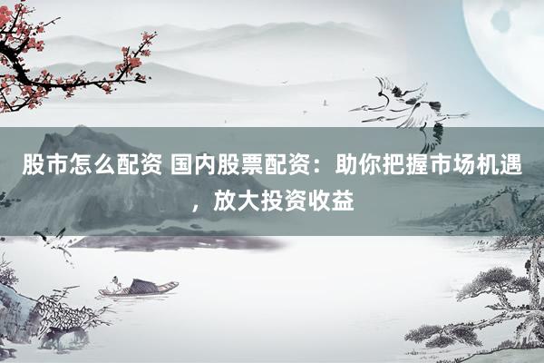股市怎么配资 国内股票配资：助你把握市场机遇，放大投资收益