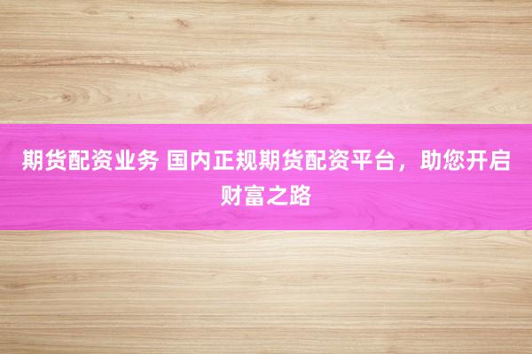 期货配资业务 国内正规期货配资平台，助您开启财富之路