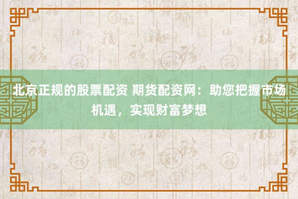 北京正规的股票配资 期货配资网：助您把握市场机遇，实现财富梦想