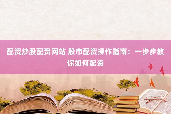配资炒股配资网站 股市配资操作指南：一步步教你如何配资